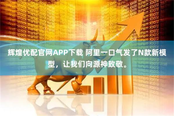 辉煌优配官网APP下载 阿里一口气发了N款新模型，让我们向源神致敬。