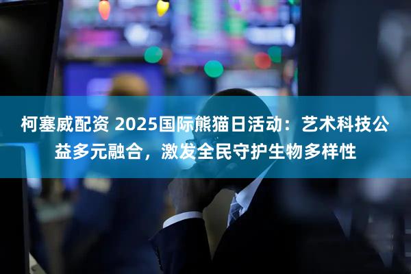 柯塞威配资 2025国际熊猫日活动：艺术科技公益多元融合，激发全民守护生物多样性