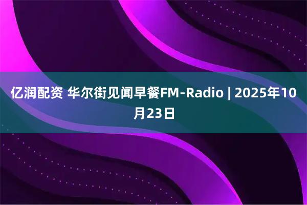 亿润配资 华尔街见闻早餐FM-Radio | 2025年10月23日