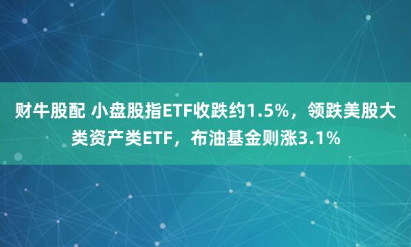 财牛股配 小盘股指ETF收跌约1.5%，领跌美股大类资产类ETF，布油基金则涨3.1%