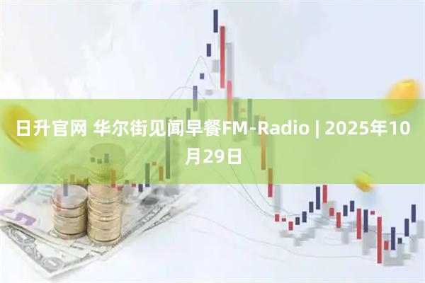 日升官网 华尔街见闻早餐FM-Radio | 2025年10月29日