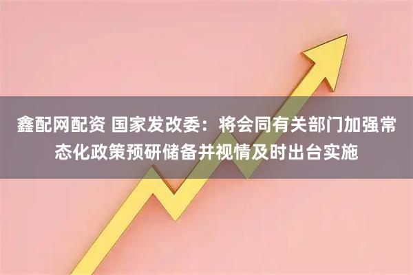 鑫配网配资 国家发改委：将会同有关部门加强常态化政策预研储备并视情及时出台实施