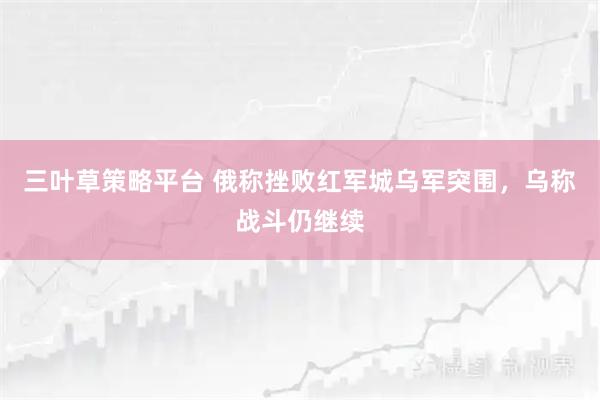 三叶草策略平台 俄称挫败红军城乌军突围，乌称战斗仍继续