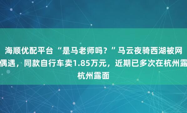 海顺优配平台 “是马老师吗？”马云夜骑西湖被网友偶遇，同款自行车卖1.85万元，近期已多次在杭州露面