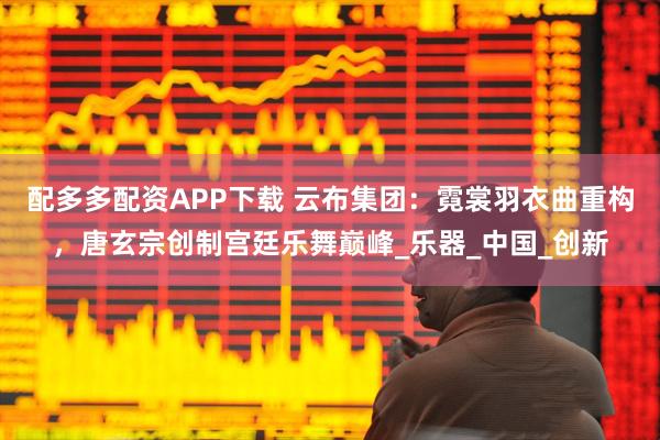 配多多配资APP下载 云布集团：霓裳羽衣曲重构，唐玄宗创制宫廷乐舞巅峰_乐器_中国_创新