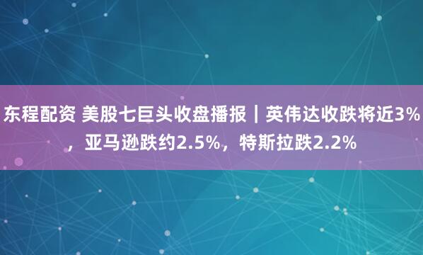 东程配资 美股七巨头收盘播报｜英伟达收跌将近3%，亚马逊跌约2.5%，特斯拉跌2.2%