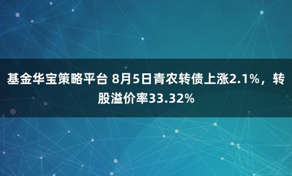 基金华宝策略平台 8月5日青农转债上涨2.1%，转股溢价率33.32%