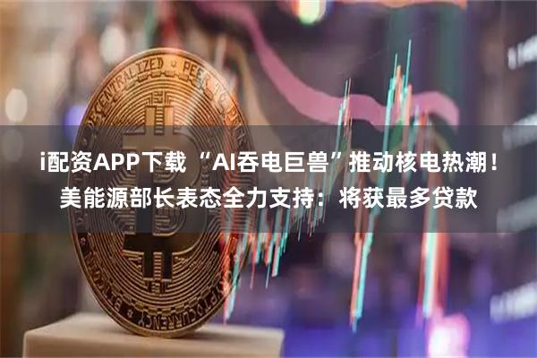i配资APP下载 “AI吞电巨兽”推动核电热潮！美能源部长表态全力支持：将获最多贷款