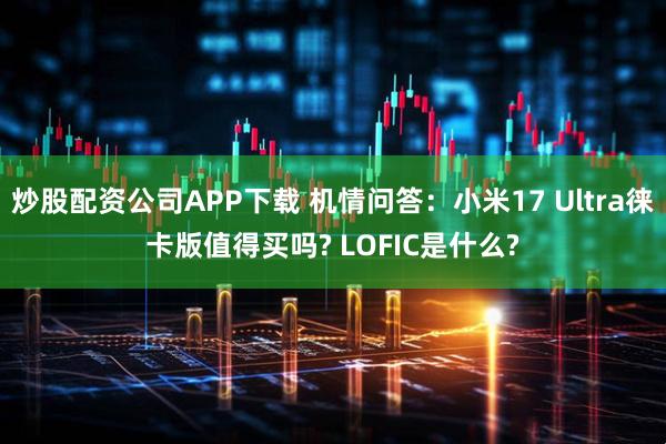 炒股配资公司APP下载 机情问答：小米17 Ultra徕卡版值得买吗? LOFIC是什么?