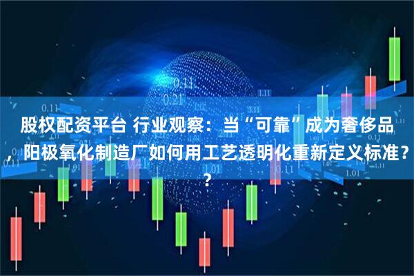 股权配资平台 行业观察：当“可靠”成为奢侈品，阳极氧化制造厂如何用工艺透明化重新定义标准？