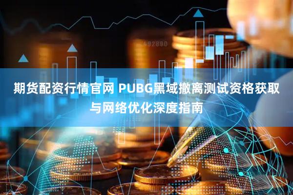 期货配资行情官网 PUBG黑域撤离测试资格获取与网络优化深度指南