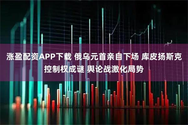 涨盈配资APP下载 俄乌元首亲自下场 库皮扬斯克控制权成谜 舆论战激化局势