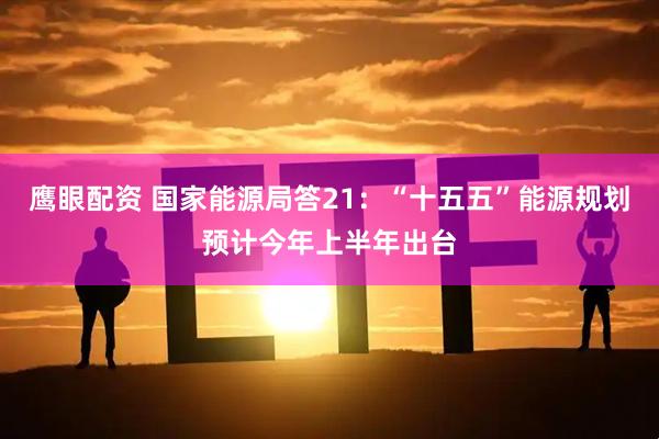 鹰眼配资 国家能源局答21：“十五五”能源规划预计今年上半年出台