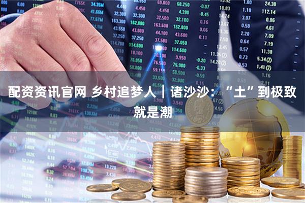 配资资讯官网 乡村追梦人｜诸沙沙：“土”到极致就是潮