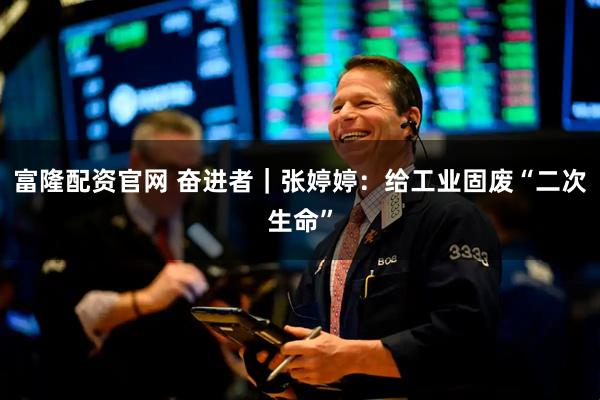 富隆配资官网 奋进者｜张婷婷：给工业固废“二次生命”