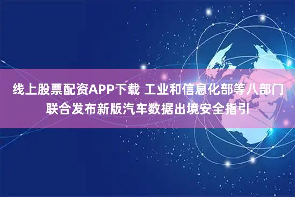 线上股票配资APP下载 工业和信息化部等八部门联合发布新版汽车数据出境安全指引