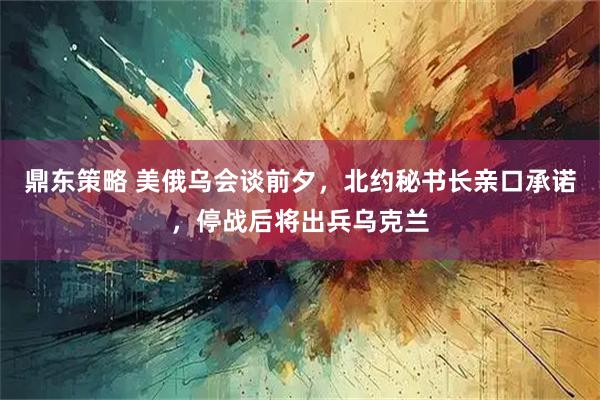 鼎东策略 美俄乌会谈前夕，北约秘书长亲口承诺，停战后将出兵乌克兰