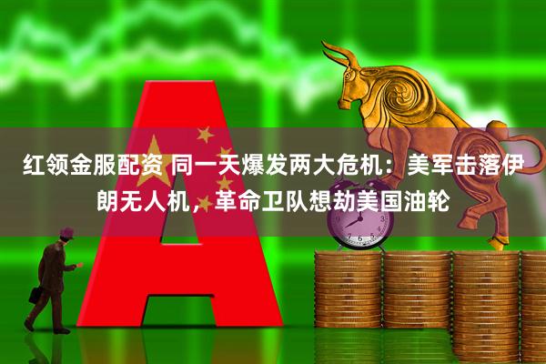 红领金服配资 同一天爆发两大危机：美军击落伊朗无人机，革命卫队想劫美国油轮