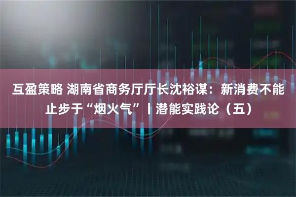 互盈策略 湖南省商务厅厅长沈裕谋：新消费不能止步于“烟火气”丨潜能实践论（五）