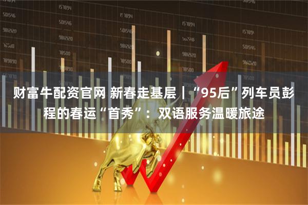 财富牛配资官网 新春走基层｜“95后”列车员彭程的春运“首秀”：双语服务温暖旅途