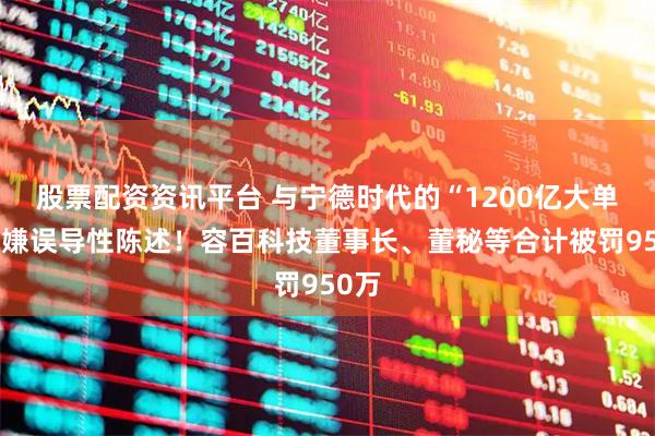 股票配资资讯平台 与宁德时代的“1200亿大单”涉嫌误导性陈述！容百科技董事长、董秘等合计被罚950万