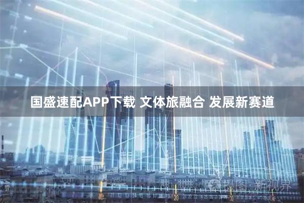 国盛速配APP下载 文体旅融合 发展新赛道