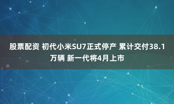 股票配资 初代小米SU7正式停产 累计交付38.1万辆 新一代将4月上市