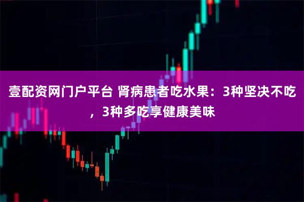 壹配资网门户平台 肾病患者吃水果：3种坚决不吃，3种多吃享健康美味