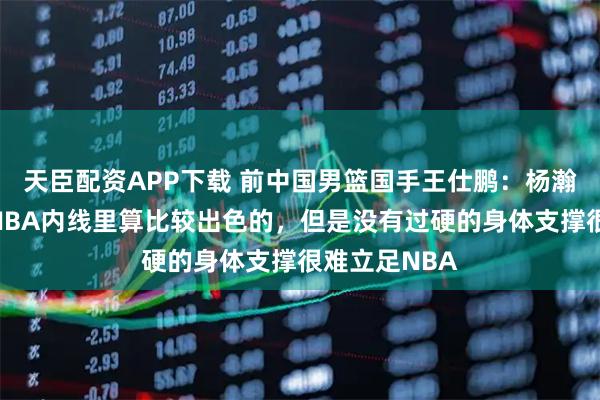 天臣配资APP下载 前中国男篮国手王仕鹏：杨瀚森的技术在NBA内线里算比较出色的，但是没有过硬的身体支撑很难立足NBA