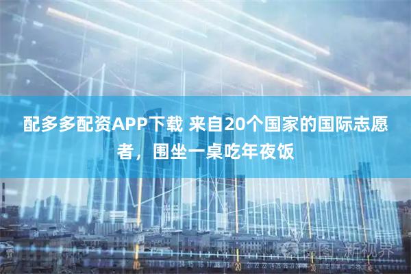 配多多配资APP下载 来自20个国家的国际志愿者，围坐一桌吃年夜饭