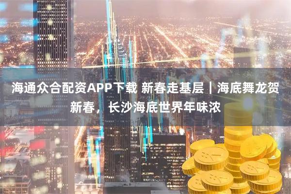 海通众合配资APP下载 新春走基层｜海底舞龙贺新春，长沙海底世界年味浓