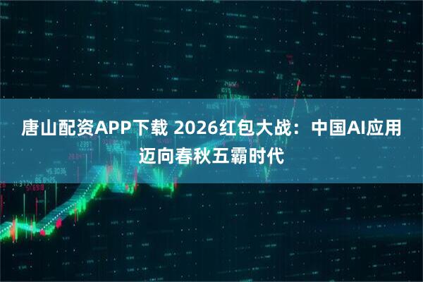 唐山配资APP下载 2026红包大战：中国AI应用迈向春秋五霸时代