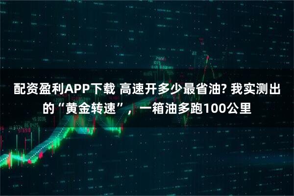 配资盈利APP下载 高速开多少最省油? 我实测出的“黄金转速”，一箱油多跑100公里