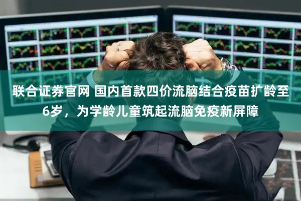 联合证券官网 国内首款四价流脑结合疫苗扩龄至6岁，为学龄儿童筑起流脑免疫新屏障