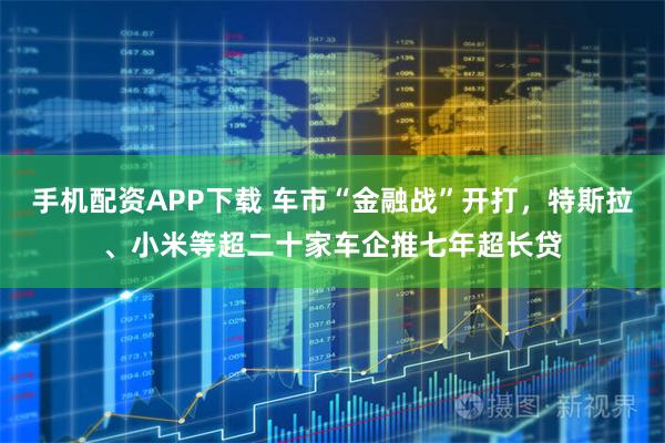 手机配资APP下载 车市“金融战”开打，特斯拉、小米等超二十家车企推七年超长贷
