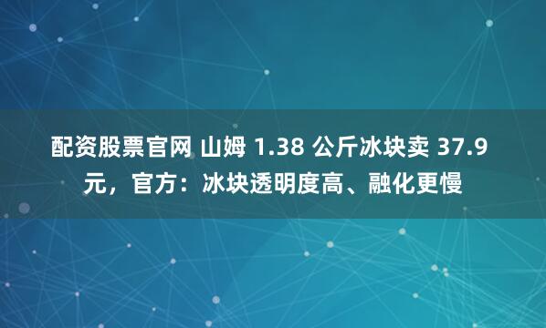 配资股票官网 山姆 1.38 公斤冰块卖 37.9 元，官方：冰块透明度高、融化更慢